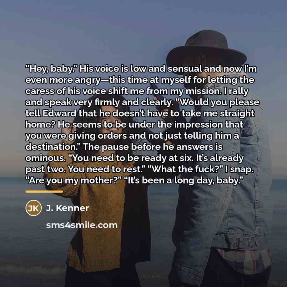 “Hey, baby.” His voice is low and sensual and now I’m even more angry—this time at myself for letting the caress of his voice shift me from my mission. I rally and speak very firmly and clearly. “Would you please tell Edward that he doesn’t have to take me straight home? He seems to be under the…” quote by J. Kenner