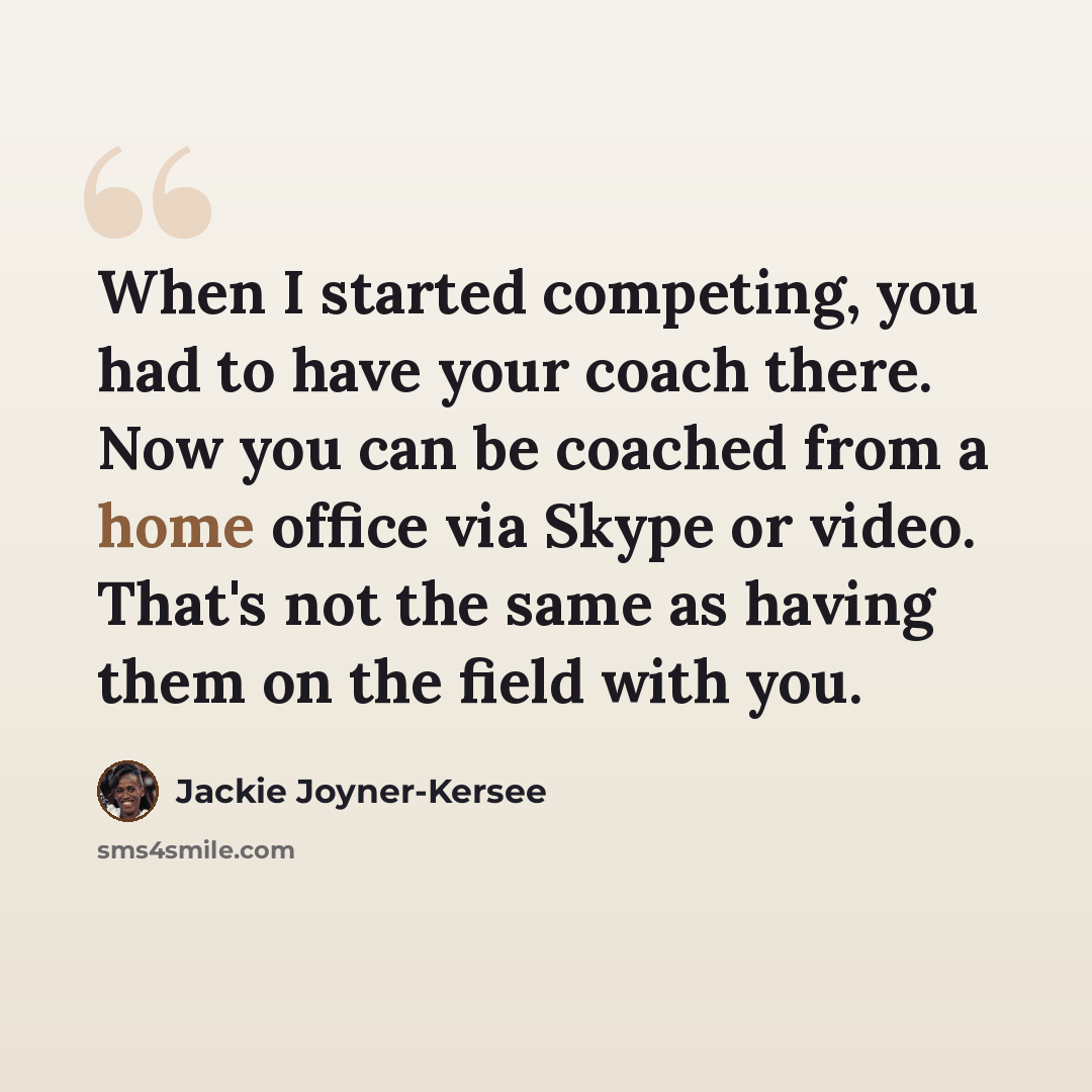 “When I started competing, you had to have your coach there. Now you can be coached from a home office via Skype or video. That's not the same as having them on the field with you.” quote by Jackie Joyner-Kersee