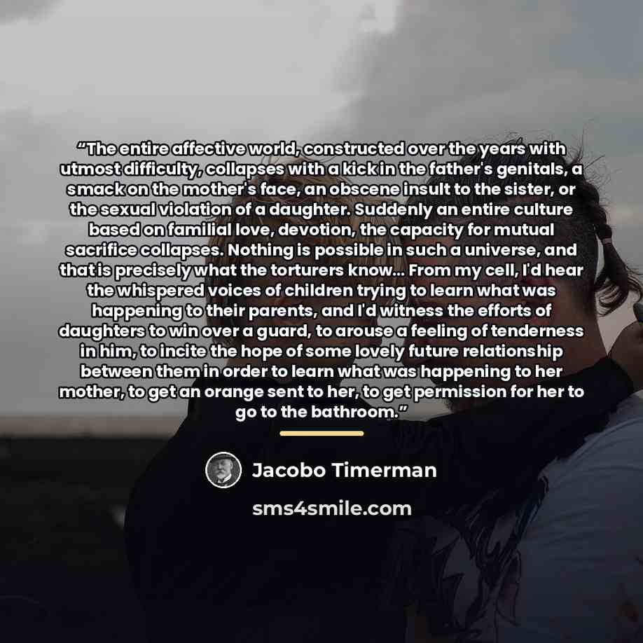 “The entire affective world, constructed over the years with utmost difficulty, collapses with a kick in the father's genitals, a smack on the mother's face, an obscene insult to the sister, or the sexual violation of a daughter. Suddenly an entire culture based on familial love, devotion, the…” quote by Jacobo Timerman