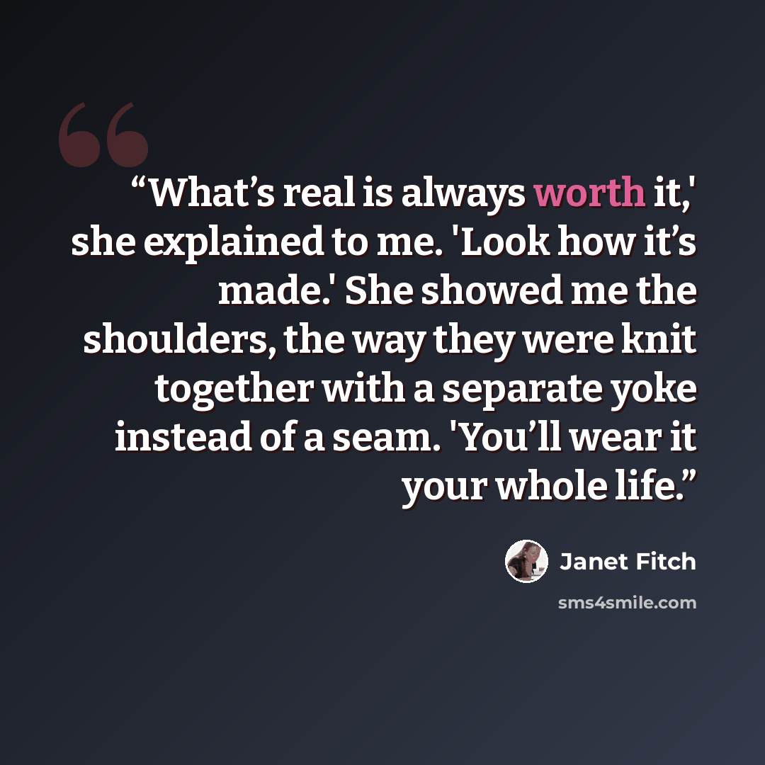 “What’s real is always worth it,' she explained to me. 'Look how it’s made.' She showed me the shoulders, the way they were knit together with a separate yoke instead of a seam. 'You’ll wear it your whole life.” quote by Janet Fitch