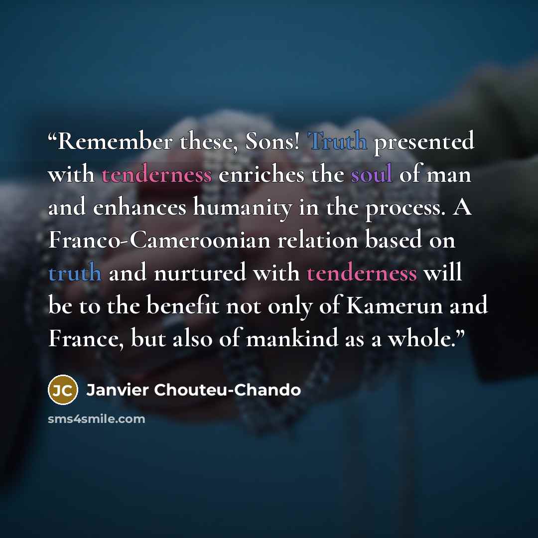“Remember these, Sons! Truth presented with tenderness enriches the soul of man and enhances humanity in the process. A Franco-Cameroonian relation based on truth and nurtured with tenderness will be to the benefit not only of Kamerun and France, but also of mankind as a whole.” quote by Janvier Chouteu-Chando