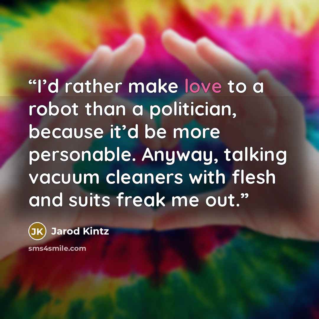 “I’d rather make love to a robot than a politician, because it’d be more personable. Anyway, talking vacuum cleaners with flesh and suits freak me out.” quote by Jarod Kintz