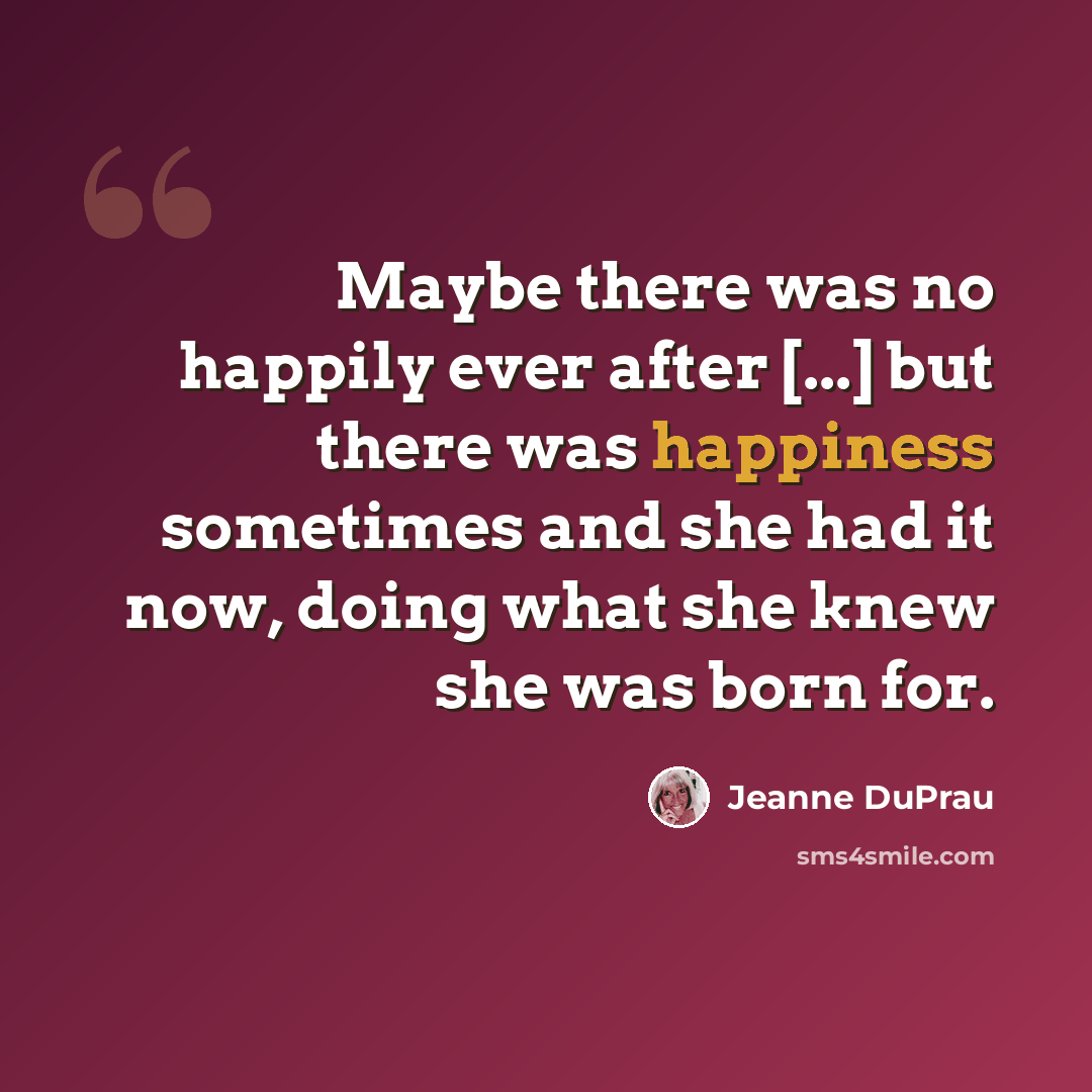 “Maybe there was no happily ever after [...] but there was happiness sometimes and she had it now, doing what she knew she was born for.” quote by Jeanne DuPrau