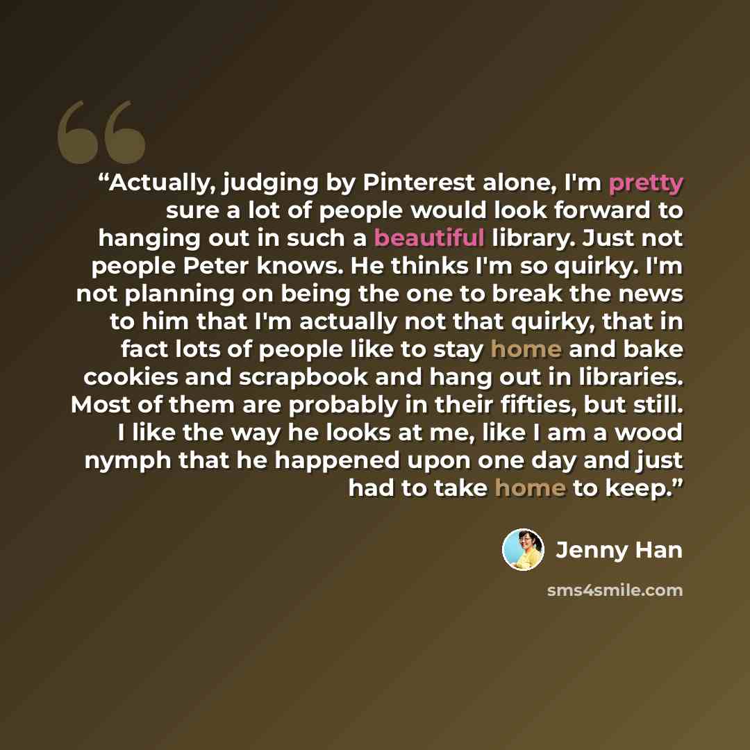 “Actually, judging by Pinterest alone, I'm pretty sure a lot of people would look forward to hanging out in such a beautiful library. Just not people Peter knows. He thinks I'm so quirky. I'm not planning on being the one to break the news to him that I'm actually not that quirky, that in fact lots…” quote by Jenny Han