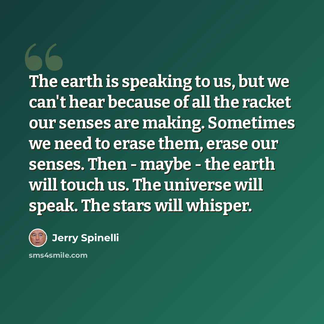 “The earth is speaking to us, but we can't hear because of all the racket our senses are making. Sometimes we need to erase them, erase our senses. Then - maybe - the earth will touch us. The universe will speak. The stars will whisper.” quote by Jerry Spinelli