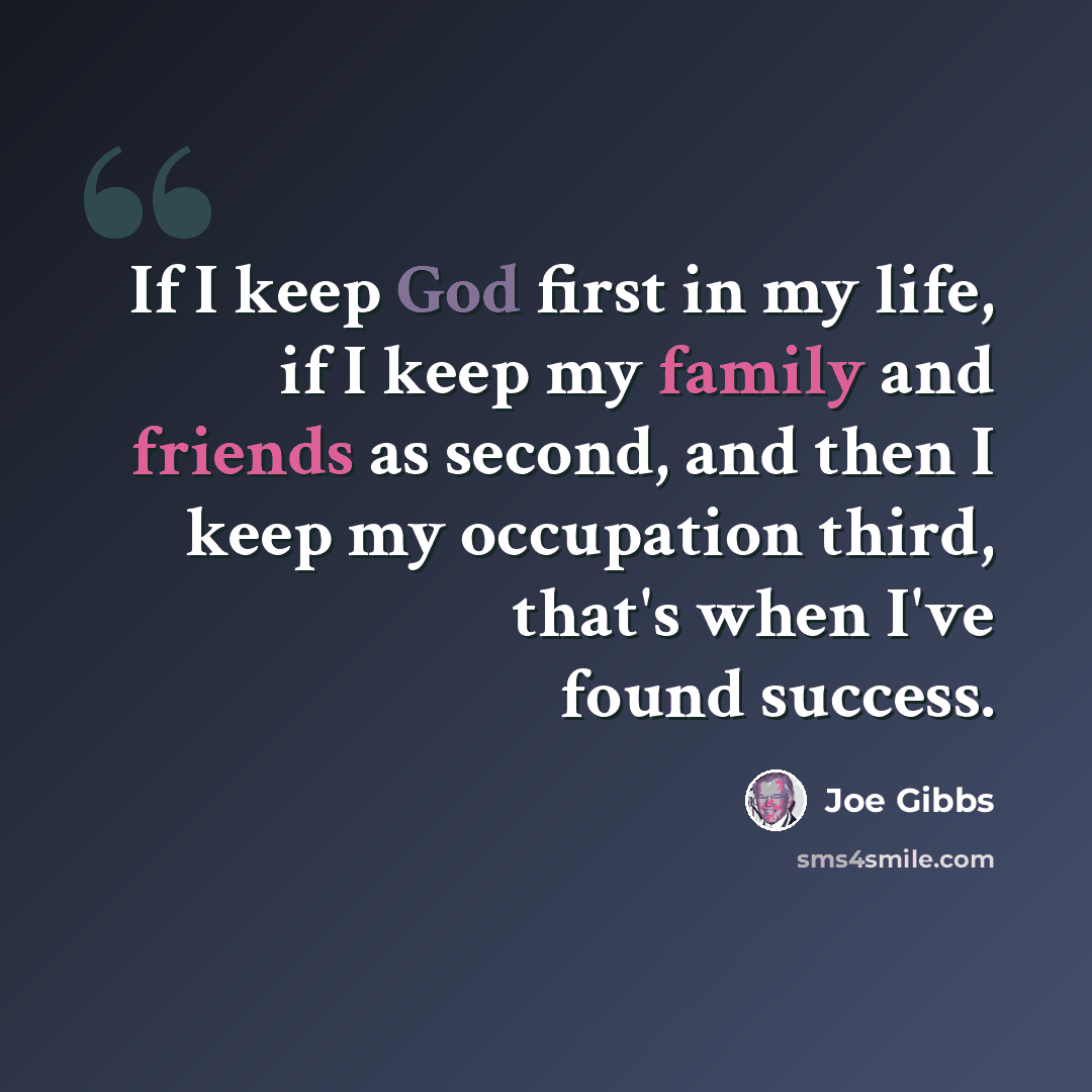 “If I keep God first in my life, if I keep my family and friends as second, and then I keep my occupation third, that's when I've found success.” quote by Joe Gibbs