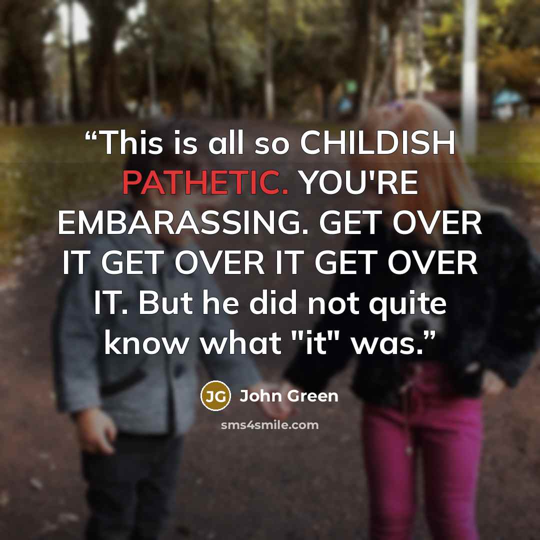 “This is all so CHILDISH PATHETIC. YOU'RE EMBARASSING. GET OVER IT GET OVER IT GET OVER IT. But he did not quite know what "it" was.” quote by John Green
