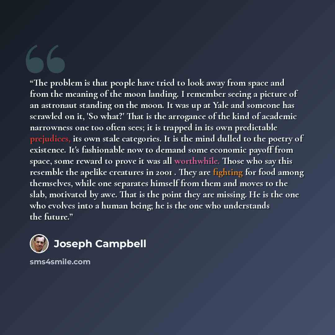 “The problem is that people have tried to look away from space and from the meaning of the moon landing. I remember seeing a picture of an astronaut standing on the moon. It was up at Yale and someone has scrawled on it, 'So what?' That is the arrogance of the kind of academic narrowness one too…” quote by Joseph Campbell