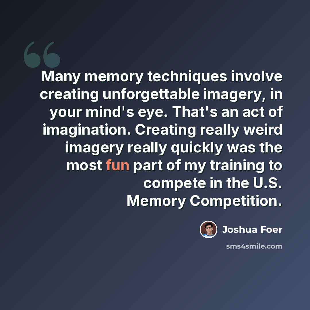“Many memory techniques involve creating unforgettable imagery, in your mind's eye. That's an act of imagination. Creating really weird imagery really quickly was the most fun part of my training to compete in the U.S. Memory Competition.” quote by Joshua Foer