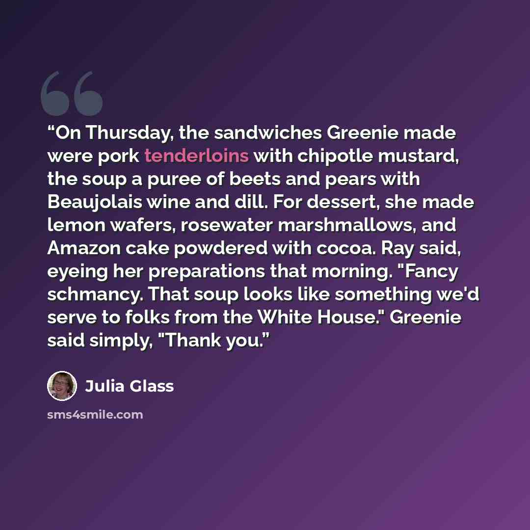 “On Thursday, the sandwiches Greenie made were pork tenderloins with chipotle mustard, the soup a puree of beets and pears with Beaujolais wine and dill. For dessert, she made lemon wafers, rosewater marshmallows, and Amazon cake powdered with cocoa. Ray said, eyeing her preparations that morning…” quote by Julia Glass