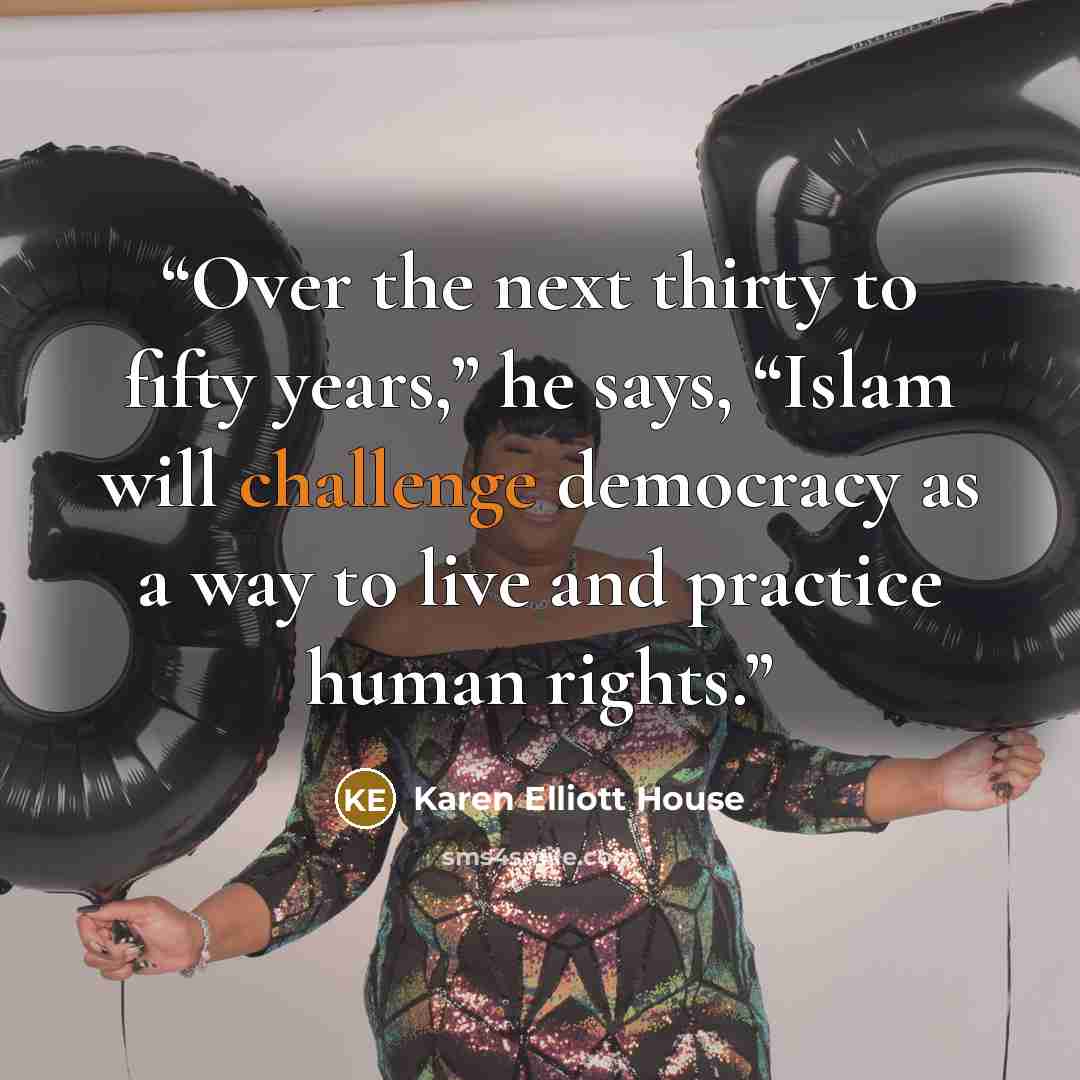 “Over the next thirty to fifty years,” he says, “Islam will challenge democracy as a way to live and practice human rights.” quote by Karen Elliott House