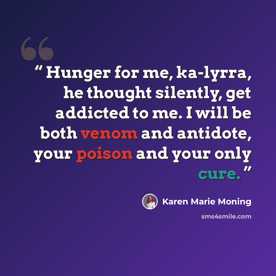 “Hunger for me, ka-lyrra, he thought silently, get addicted to me. I will be both venom and antidote, your poison and your only cure.” quote by Karen Marie Moning