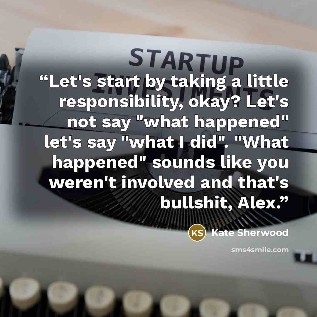 “Let's start by taking a little responsibility, okay? Let's not say "what happened" let's say "what I did". "What happened" sounds like you weren't involved and that's bullshit, Alex.” quote by Kate Sherwood