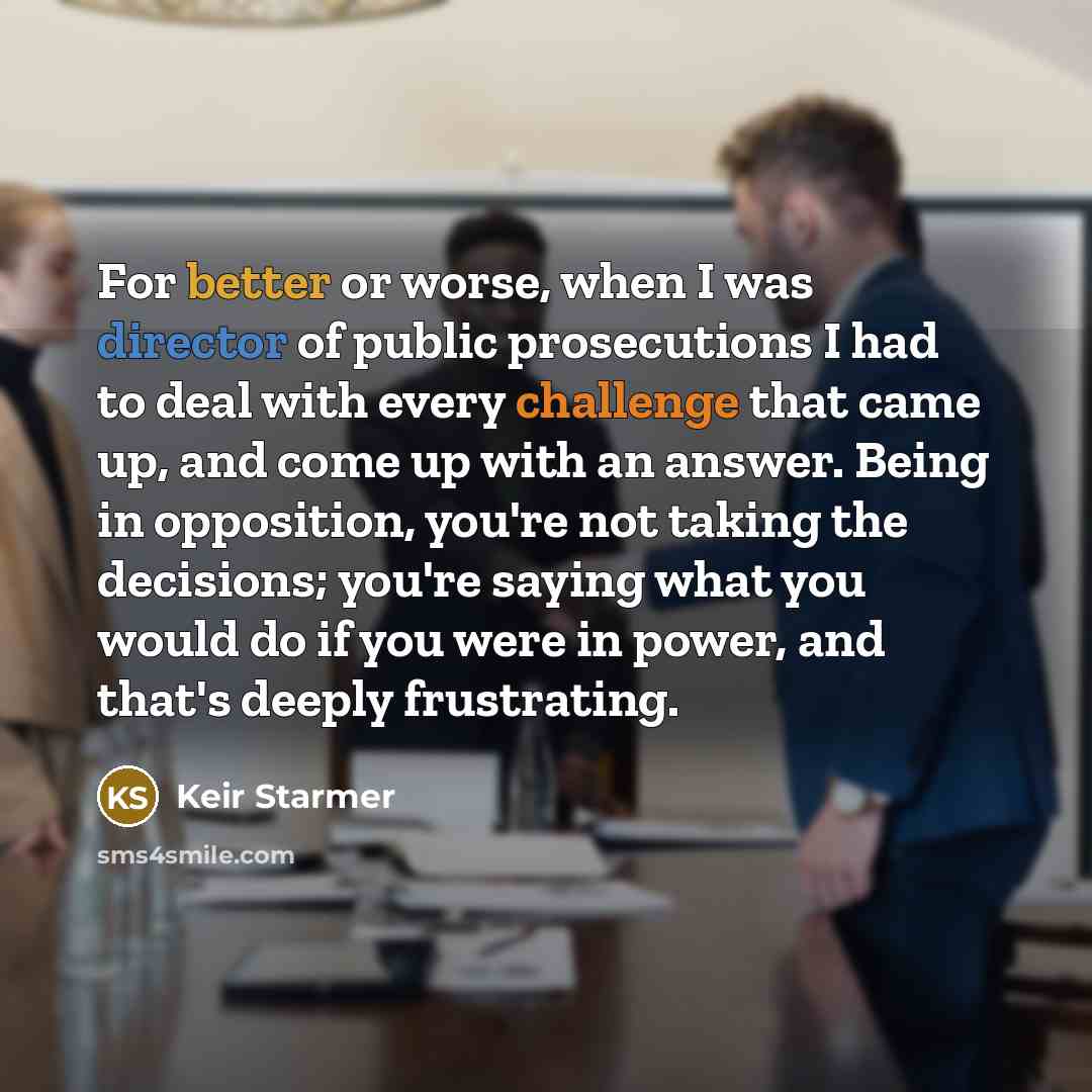 “For better or worse, when I was director of public prosecutions I had to deal with every challenge that came up, and come up with an answer. Being in opposition, you're not taking the decisions; you're saying what you would do if you were in power, and that's deeply frustrating.” quote by Keir Starmer