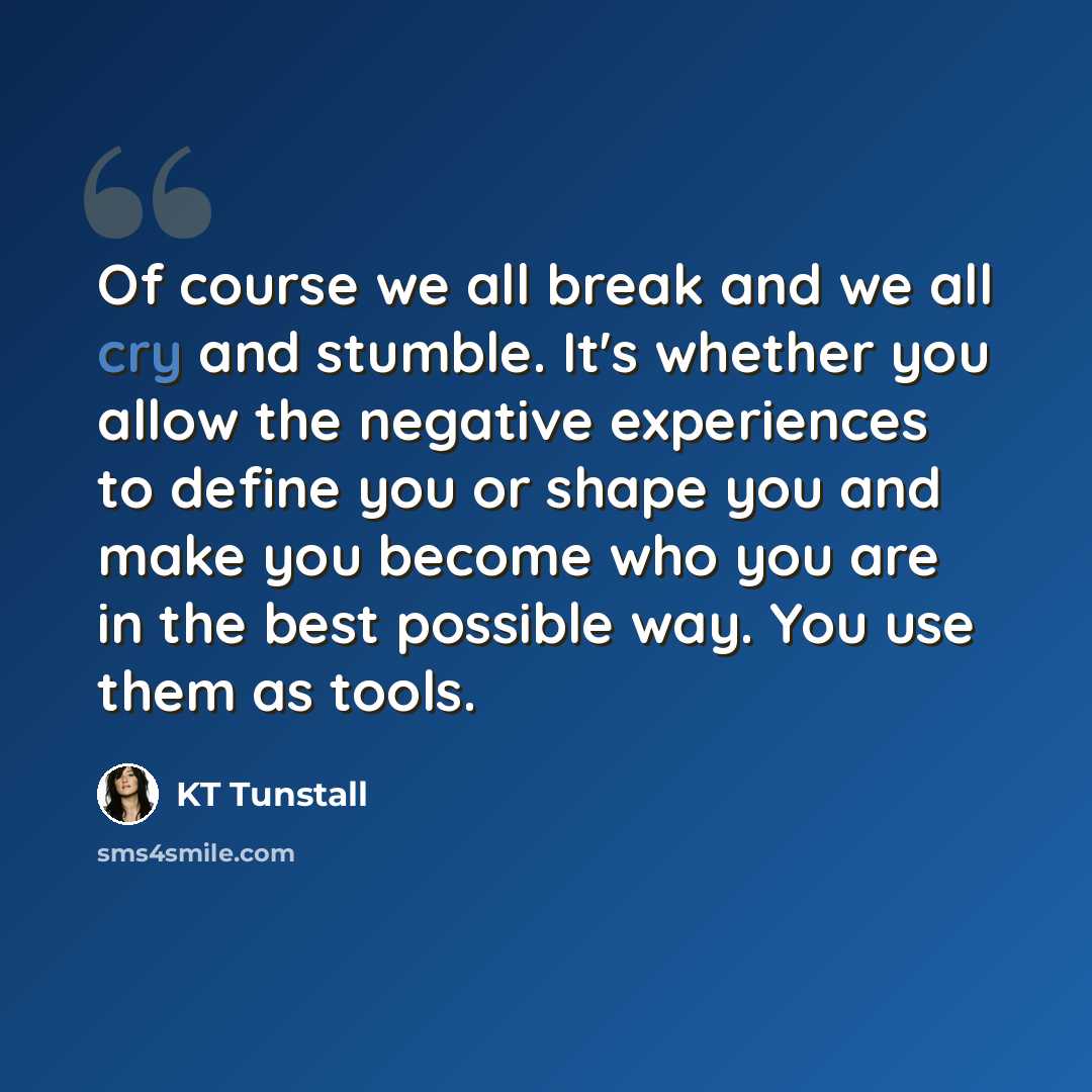 “Of course we all break and we all cry and stumble. It's whether you allow the negative experiences to define you or shape you and make you become who you are in the best possible way. You use them as tools.” quote by KT Tunstall