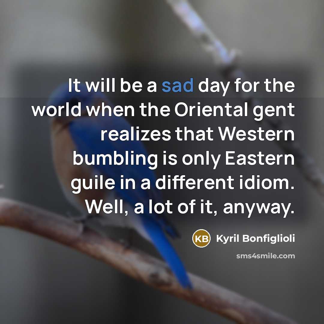 “It will be a sad day for the world when the Oriental gent realizes that Western bumbling is only Eastern guile in a different idiom. Well, a lot of it, anyway.” quote by Kyril Bonfiglioli