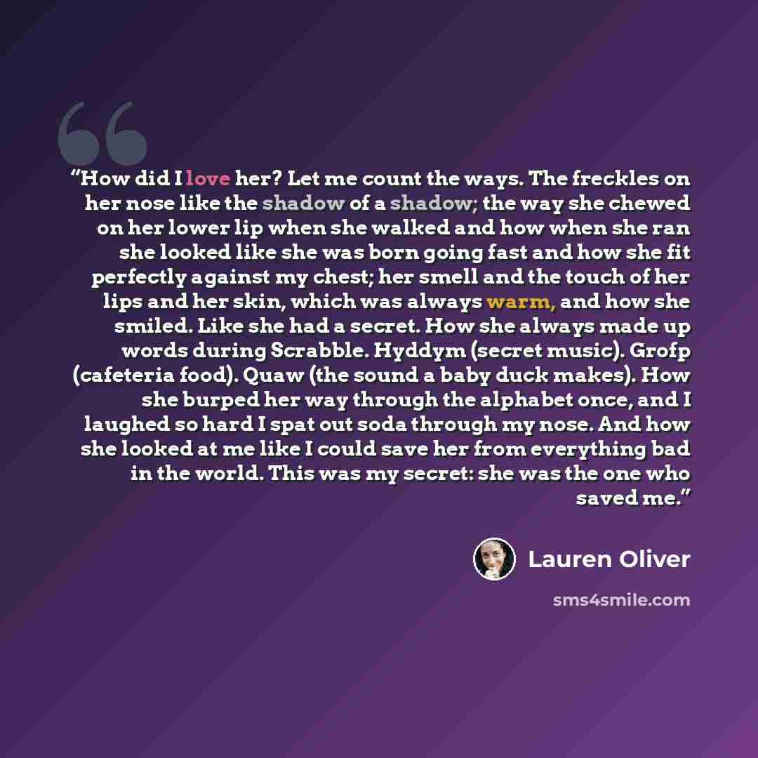 “How did I love her? Let me count the ways. The freckles on her nose like the shadow of a shadow; the way she chewed on her lower lip when she walked and how when she ran she looked like she was born going fast and how she fit perfectly against my chest; her smell and the touch of her lips and her…” quote by Lauren Oliver