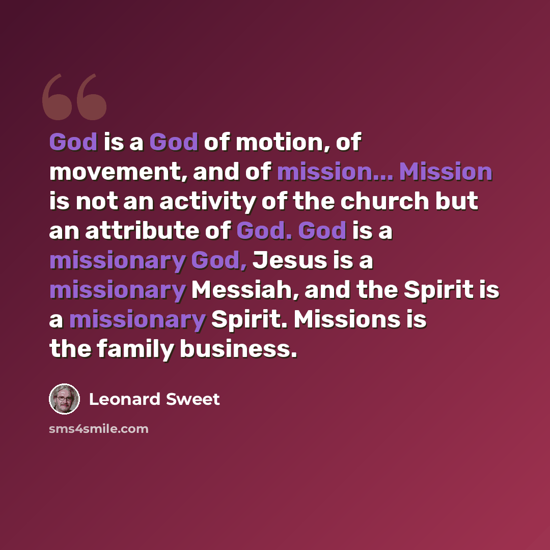 “God is a God of motion, of movement, and of mission... Mission is not an activity of the church but an attribute of God. God is a missionary God, Jesus is a missionary Messiah, and the Spirit is a missionary Spirit. Missions is the family business.” quote by Leonard Sweet