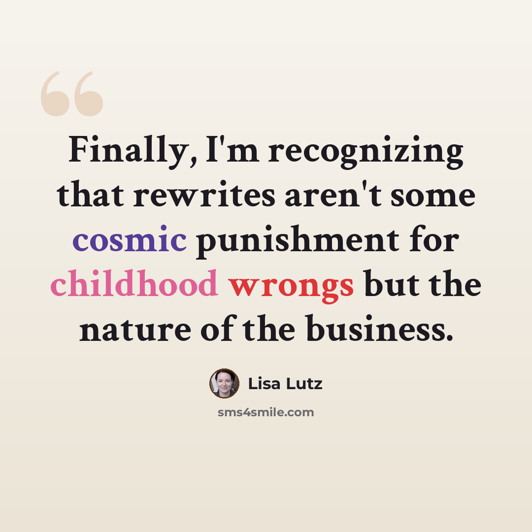 “Finally, I'm recognizing that rewrites aren't some cosmic punishment for childhood wrongs but the nature of the business.” quote by Lisa Lutz