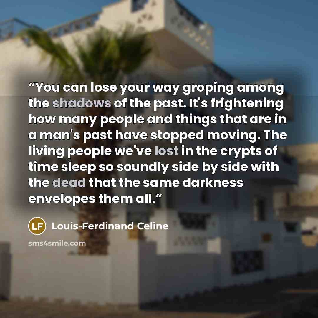 “You can lose your way groping among the shadows of the past. It's frightening how many people and things that are in a man's past have stopped moving. The living people we've lost in the crypts of time sleep so soundly side by side with the dead that the same darkness envelopes them all.” quote by Louis-Ferdinand Céline