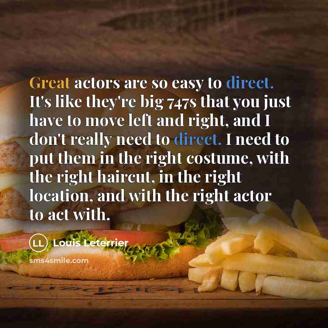 “Great actors are so easy to direct. It's like they're big 747s that you just have to move left and right, and I don't really need to direct. I need to put them in the right costume, with the right haircut, in the right location, and with the right actor to act with.” quote by Louis Leterrier