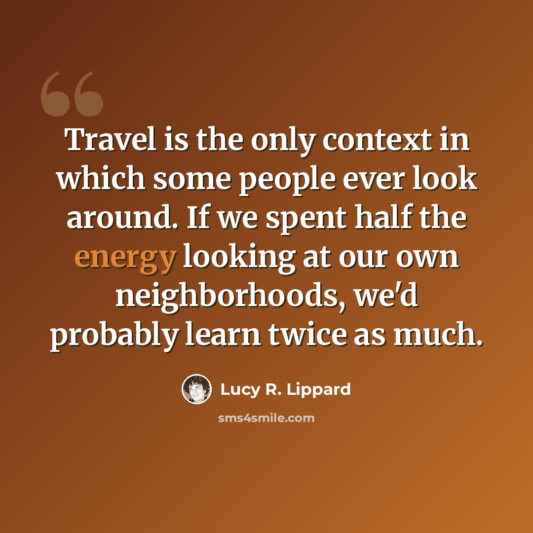 “Travel is the only context in which some people ever look around. If we spent half the energy looking at our own neighborhoods, we'd probably learn twice as much.” quote by Lucy R. Lippard