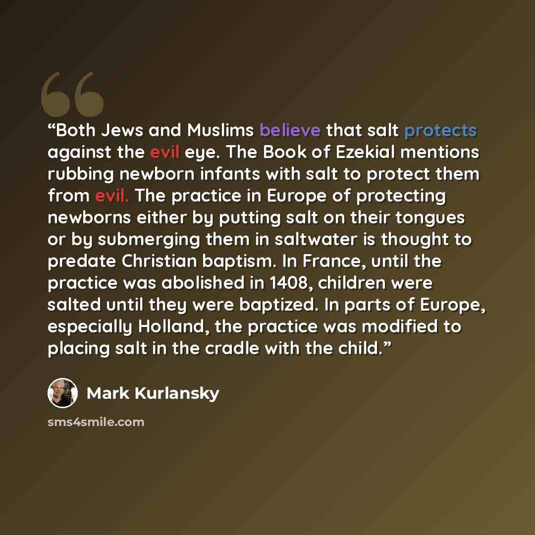 “Both Jews and Muslims believe that salt protects against the evil eye. The Book of Ezekial mentions rubbing newborn infants with salt to protect them from evil. The practice in Europe of protecting newborns either by putting salt on their tongues or by submerging them in saltwater is thought to…” quote by Mark Kurlansky