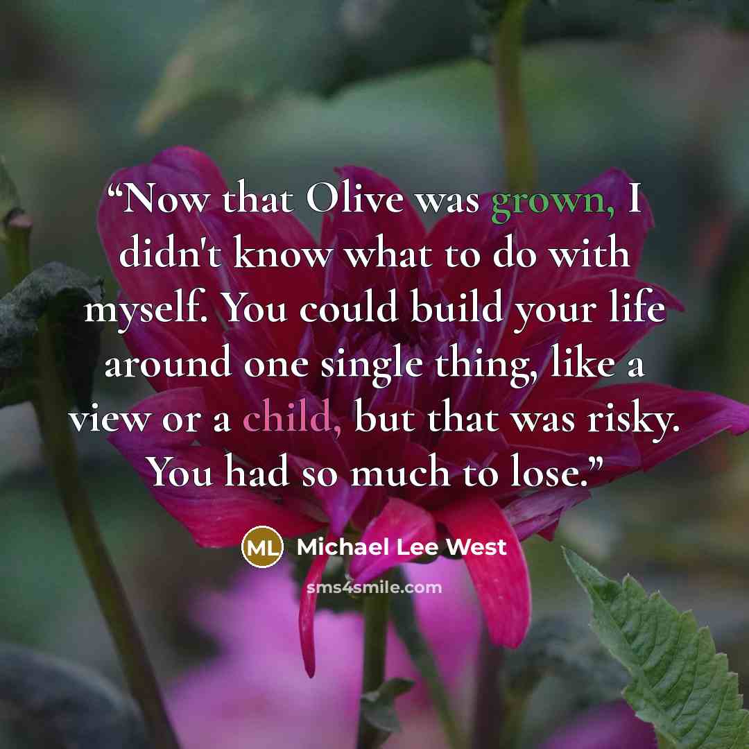 “Now that Olive was grown, I didn't know what to do with myself. You could build your life around one single thing, like a view or a child, but that was risky. You had so much to lose.” quote by Michael Lee West