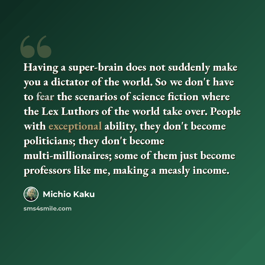“Having a super-brain does not suddenly make you a dictator of the world. So we don't have to fear the scenarios of science fiction where the Lex Luthors of the world take over. People with exceptional ability, they don't become politicians; they don't become multi-millionaires; some of them just…” quote by Michio Kaku