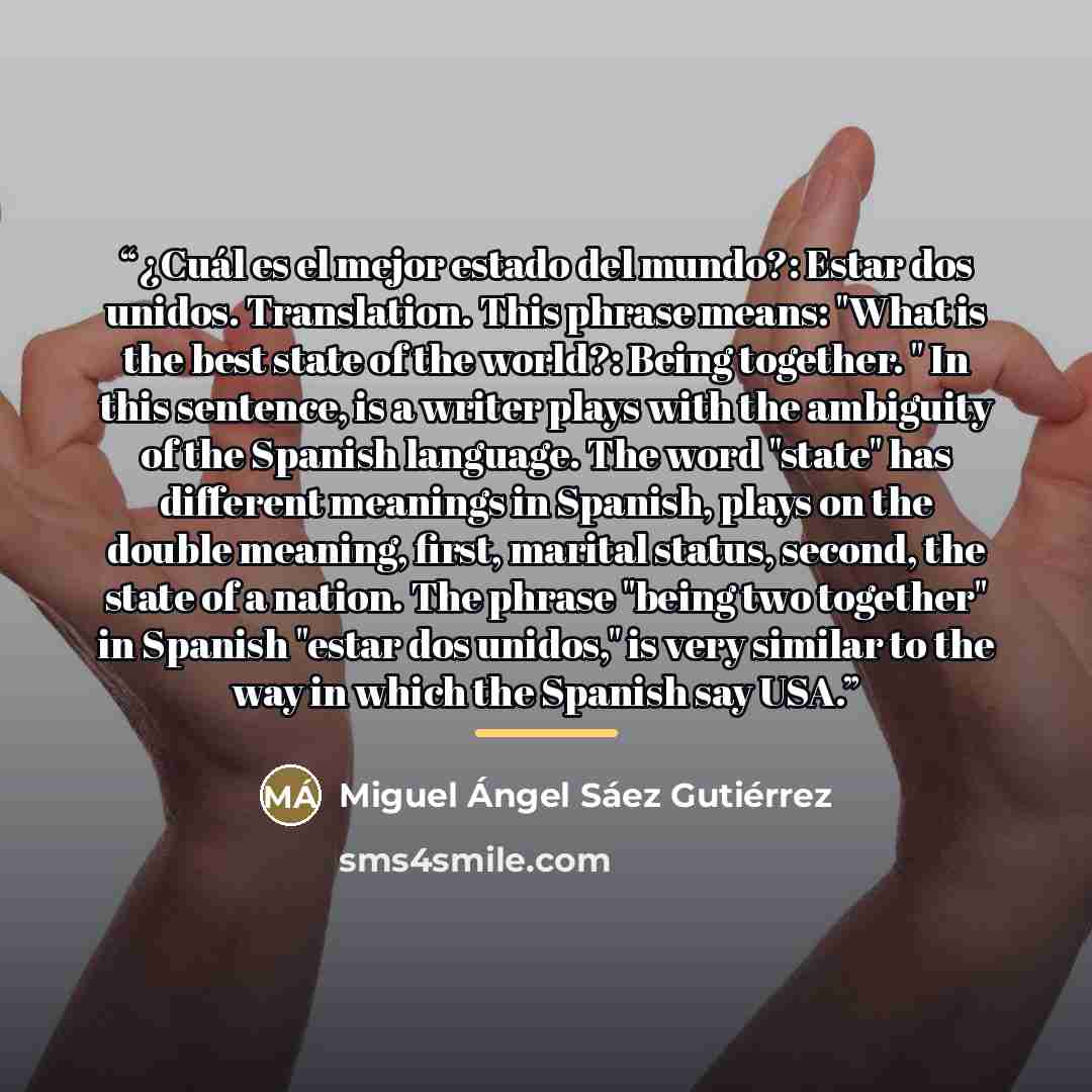 “¿Cuál es el mejor estado del mundo?: Estar dos unidos. Translation. This phrase means: "What is the best state of the world?: Being together. " In this sentence, is a writer plays with the ambiguity of the Spanish language. The word "state" has different meanings in Spanish, plays on the double…” quote by Miguel Ángel Sáez Gutiérrez