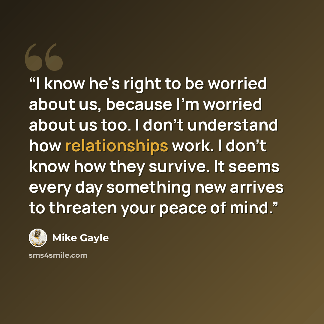 “I know he's right to be worried about us, because I'm worried about us too. I don't understand how relationships work. I don't know how they survive. It seems every day something new arrives to threaten your peace of mind.” quote by Mike Gayle