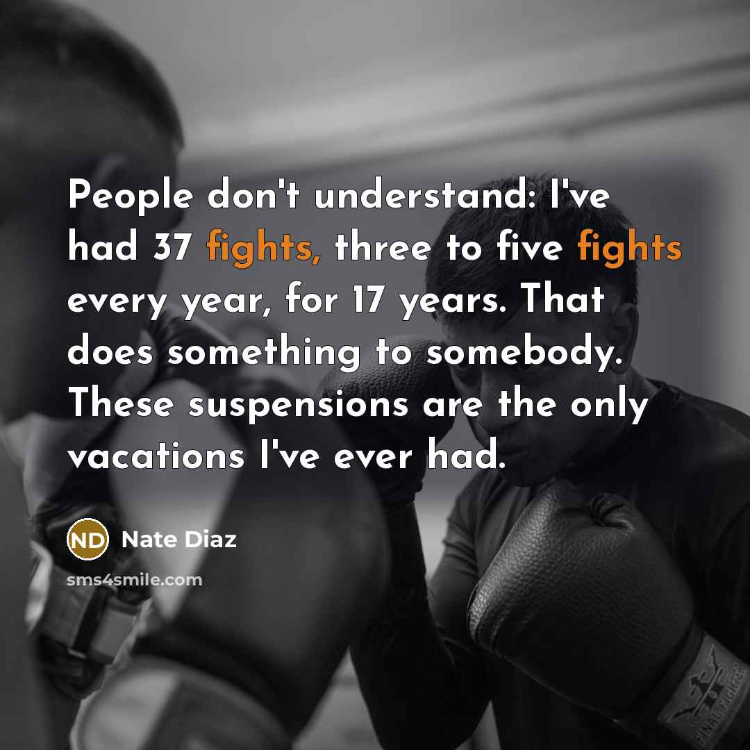 “People don't understand: I've had 37 fights, three to five fights every year, for 17 years. That does something to somebody. These suspensions are the only vacations I've ever had.” quote by Nate Diaz