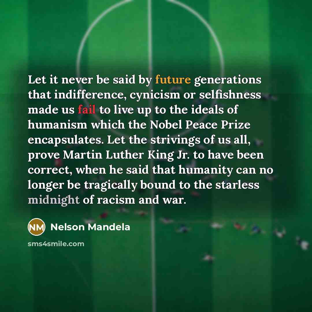 “Let it never be said by future generations that indifference, cynicism or selfishness made us fail to live up to the ideals of humanism which the Nobel Peace Prize encapsulates. Let the strivings of us all, prove Martin Luther King Jr. to have been correct, when he said that humanity can no longer…” quote by Nelson Mandela