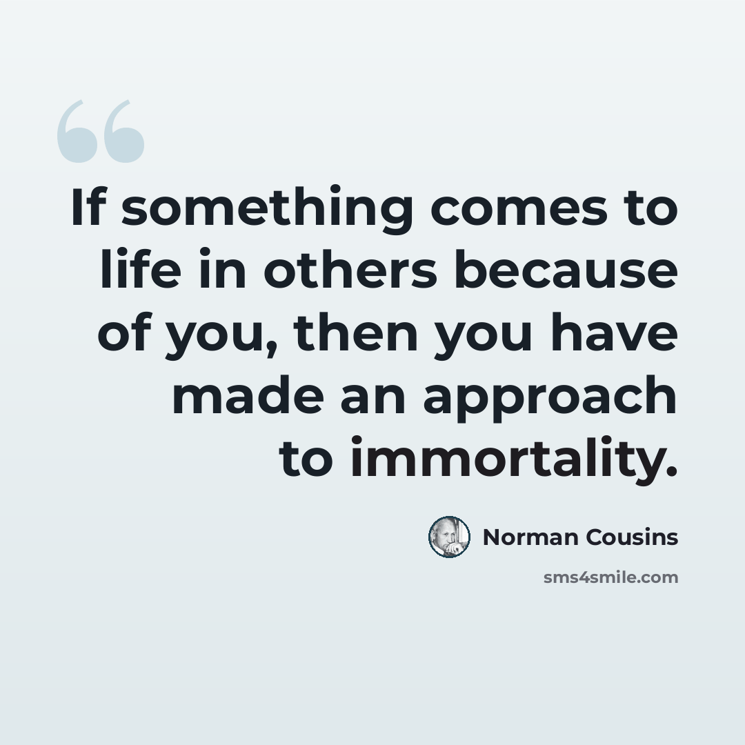 “If something comes to life in others because of you, then you have made an approach to immortality.” quote by Norman Cousins