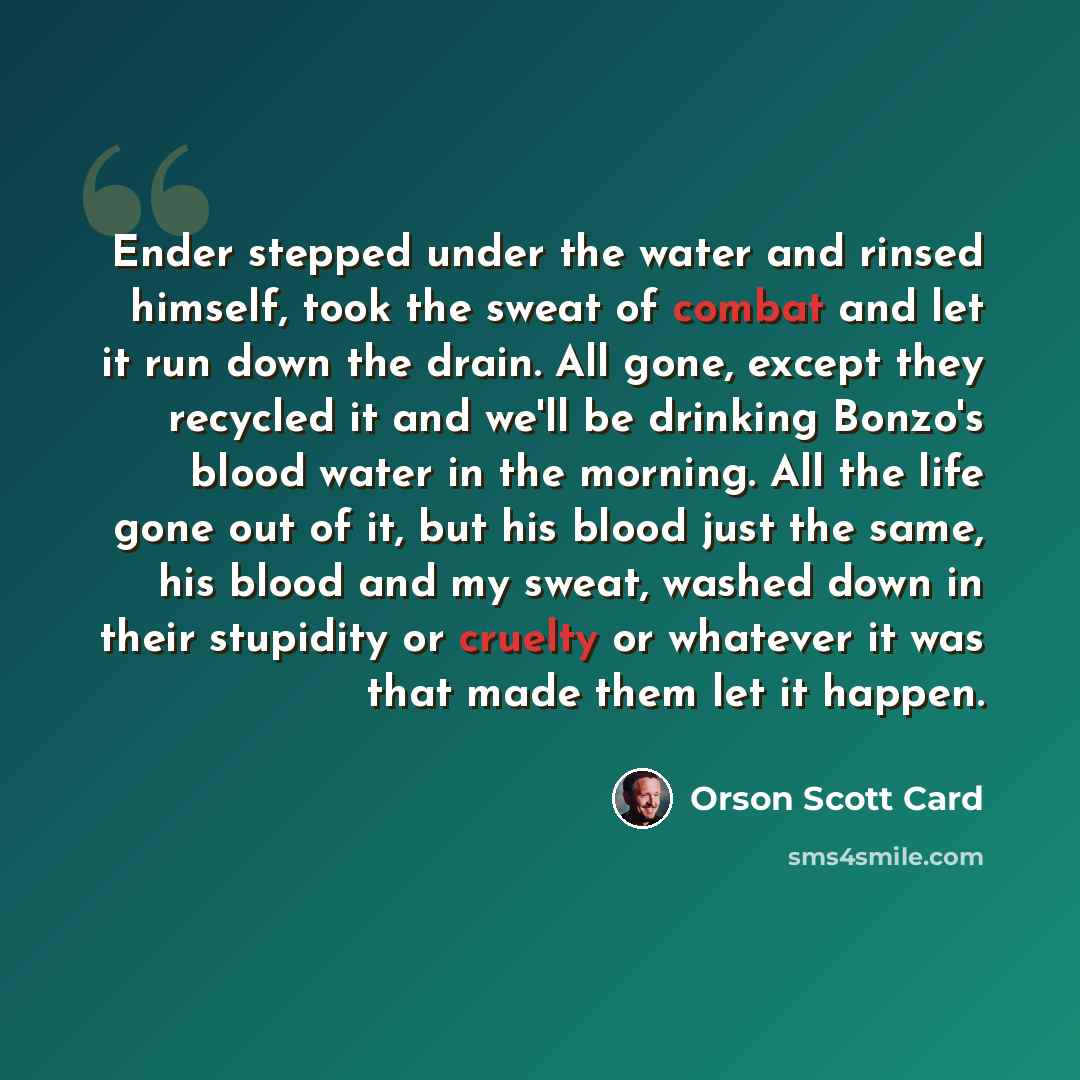 “Ender stepped under the water and rinsed himself, took the sweat of combat and let it run down the drain. All gone, except they recycled it and we'll be drinking Bonzo's blood water in the morning. All the life gone out of it, but his blood just the same, his blood and my sweat, washed down in…” quote by Orson Scott Card