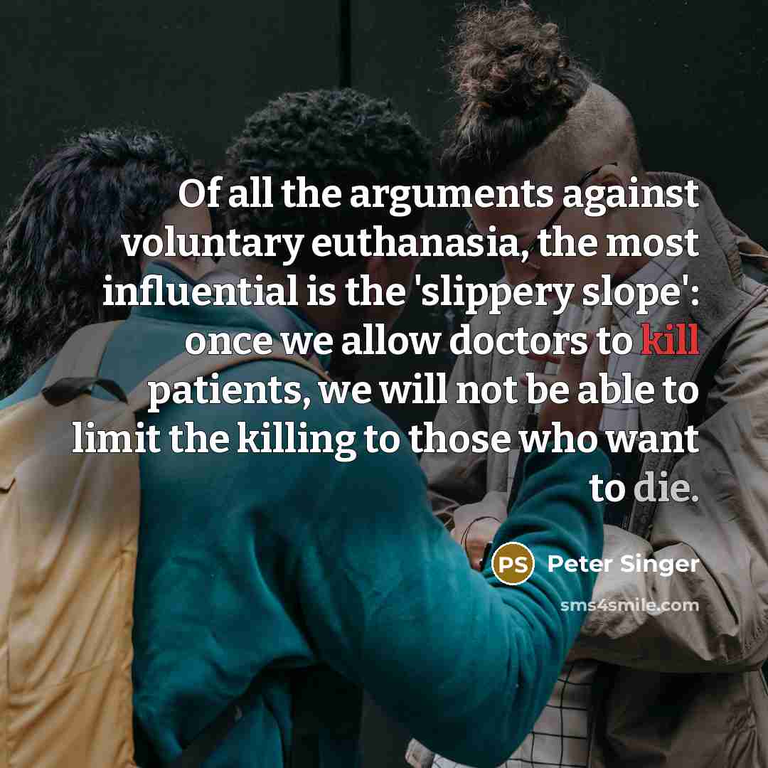 “Of all the arguments against voluntary euthanasia, the most influential is the 'slippery slope': once we allow doctors to kill patients, we will not be able to limit the killing to those who want to die.” quote by Peter Singer