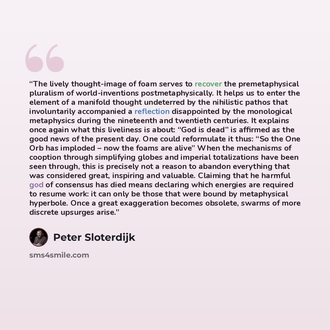 “The lively thought-image of foam serves to recover the premetaphysical pluralism of world-inventions postmetaphysically. It helps us to enter the element of a manifold thought undeterred by the nihilistic pathos that involuntarily accompanied a reflection disappointed by the monological…” quote by Peter Sloterdijk