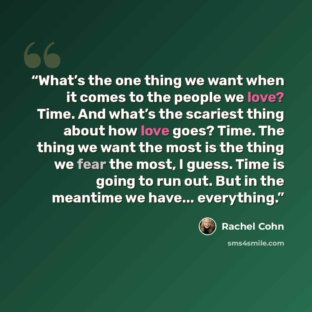 “What’s the one thing we want when it comes to the people we love? Time. And what’s the scariest thing about how love goes? Time. The thing we want the most is the thing we fear the most, I guess. Time is going to run out. But in the meantime we have... everything.” quote by Rachel Cohn