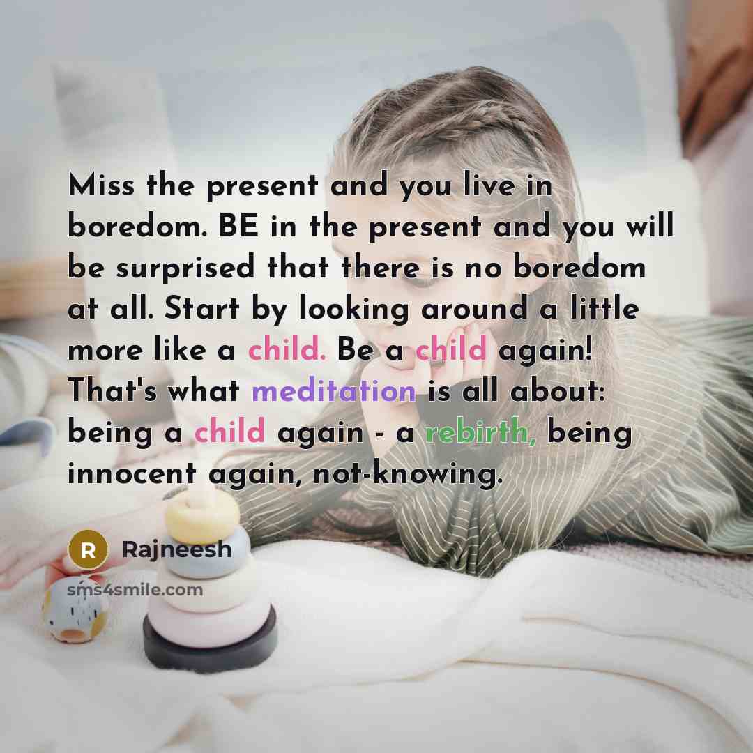 “Miss the present and you live in boredom. BE in the present and you will be surprised that there is no boredom at all. Start by looking around a little more like a child. Be a child again! That's what meditation is all about: being a child again - a rebirth, being innocent again, not-knowing.” quote by Rajneesh