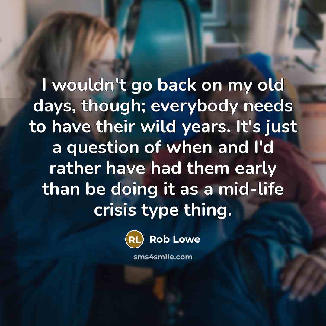 “I wouldn't go back on my old days, though; everybody needs to have their wild years. It's just a question of when and I'd rather have had them early than be doing it as a mid-life crisis type thing.” quote by Rob Lowe