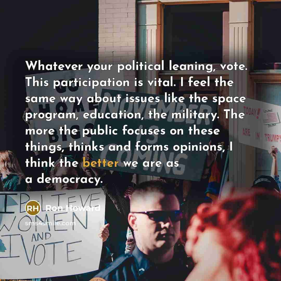 “Whatever your political leaning, vote. This participation is vital. I feel the same way about issues like the space program, education, the military. The more the public focuses on these things, thinks and forms opinions, I think the better we are as a democracy.” quote by Ron Howard