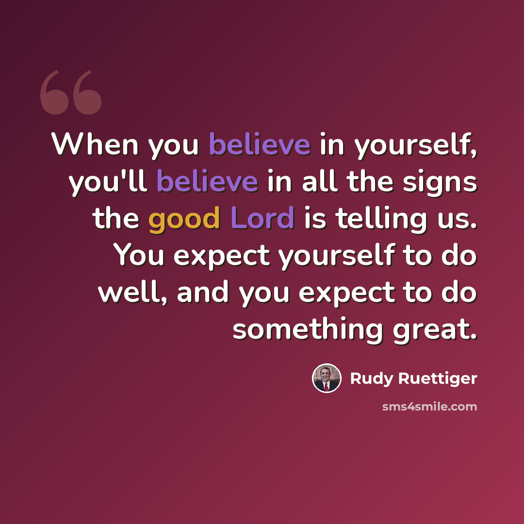 “When you believe in yourself, you'll believe in all the signs the good Lord is telling us. You expect yourself to do well, and you expect to do something great.” quote by Rudy Ruettiger