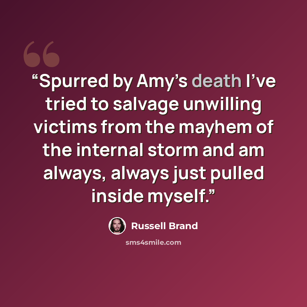“Spurred by Amy’s death I’ve tried to salvage unwilling victims from the mayhem of the internal storm and am always, always just pulled inside myself.” quote by Russell Brand