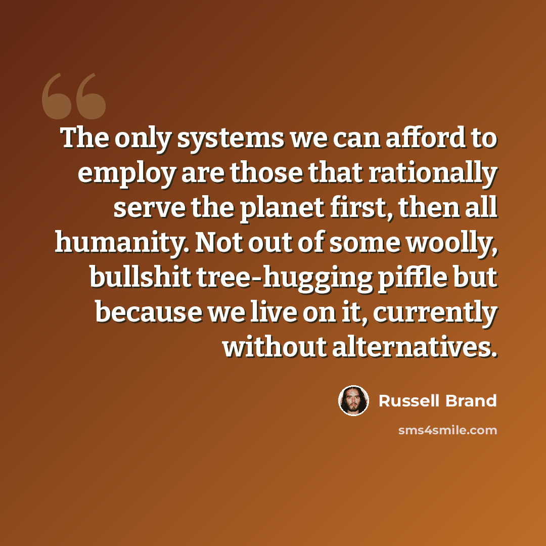 “The only systems we can afford to employ are those that rationally serve the planet first, then all humanity. Not out of some woolly, bullshit tree-hugging piffle but because we live on it, currently without alternatives.” quote by Russell Brand