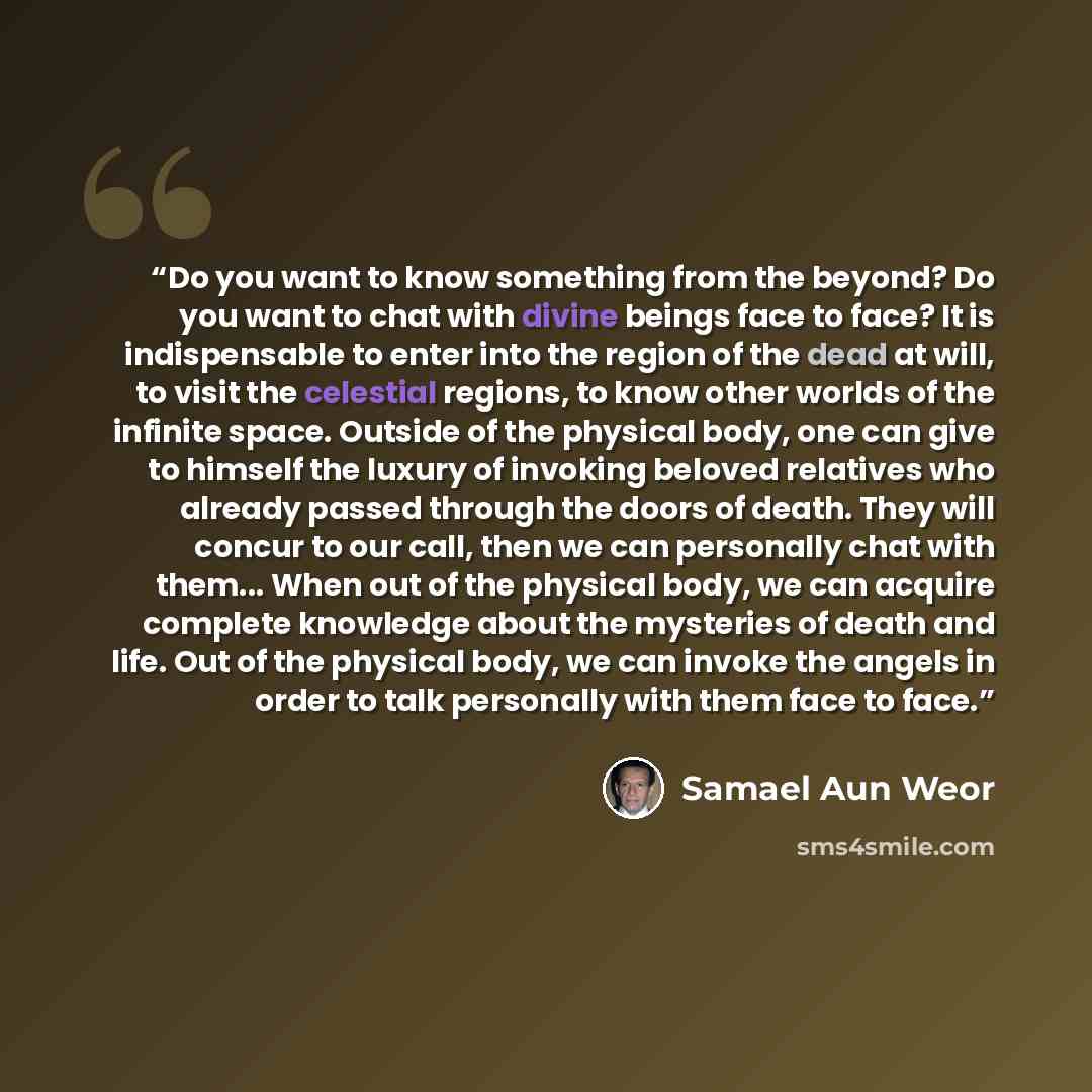 “Do you want to know something from the beyond? Do you want to chat with divine beings face to face? It is indispensable to enter into the region of the dead at will, to visit the celestial regions, to know other worlds of the infinite space. Outside of the physical body, one can give to himself…” quote by Samael Aun Weor