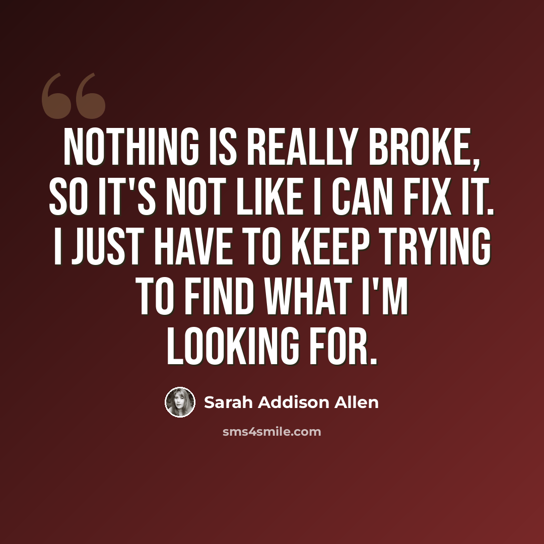 “Nothing is really broke, so it's not like I can fix it. I just have to keep trying to find what I'm looking for.” quote by Sarah Addison Allen