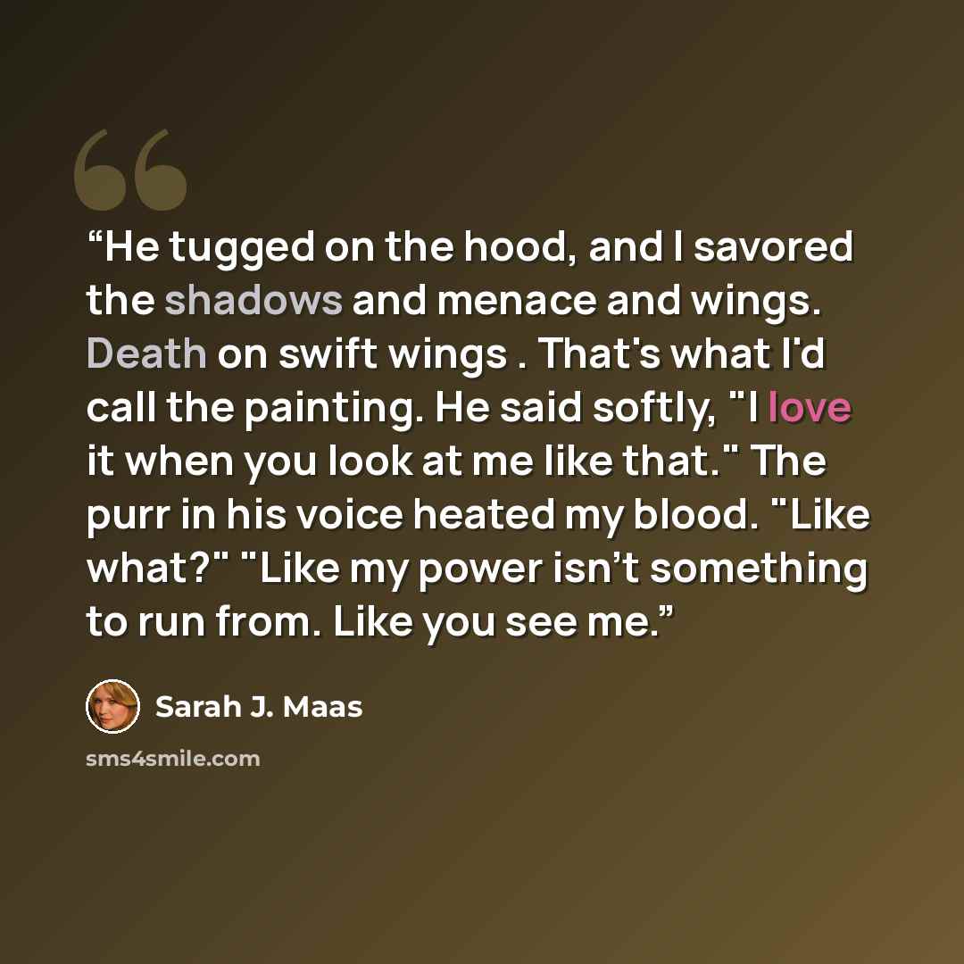 “He tugged on the hood, and I savored the shadows and menace and wings. Death on swift wings . That's what I'd call the painting. He said softly, "I love it when you look at me like that." The purr in his voice heated my blood. "Like what?" "Like my power isn't something to run from. Like you see me.” quote by Sarah J. Maas
