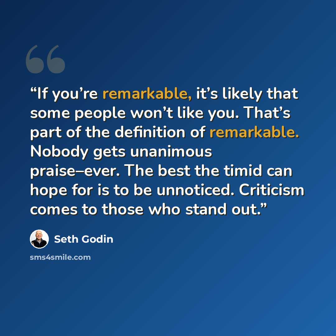 “If you’re remarkable, it’s likely that some people won’t like you. That’s part of the definition of remarkable. Nobody gets unanimous praise–ever. The best the timid can hope for is to be unnoticed. Criticism comes to those who stand out.” quote by Seth Godin