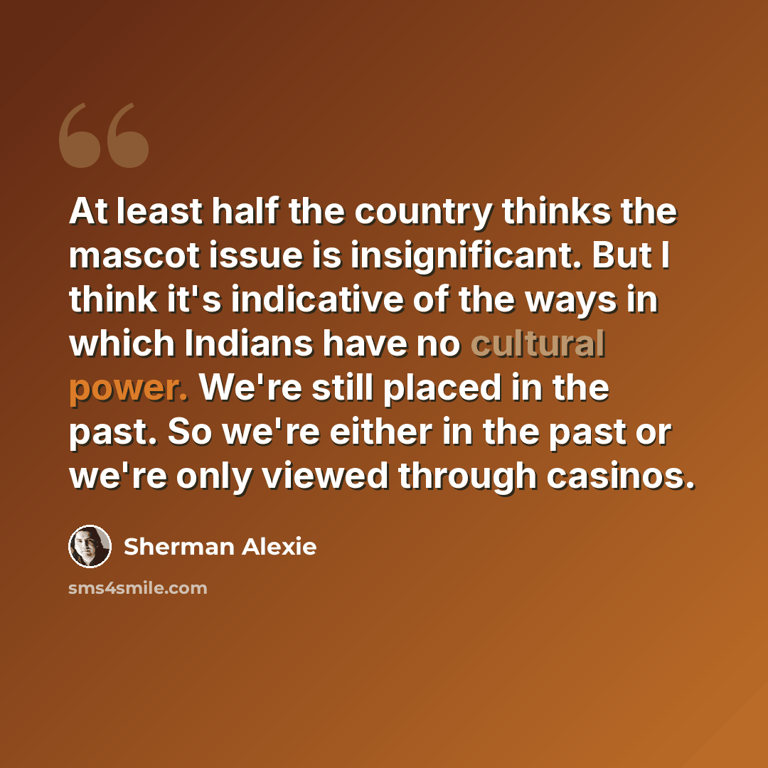 “At least half the country thinks the mascot issue is insignificant. But I think it's indicative of the ways in which Indians have no cultural power. We're still placed in the past. So we're either in the past or we're only viewed through casinos.” quote by Sherman Alexie
