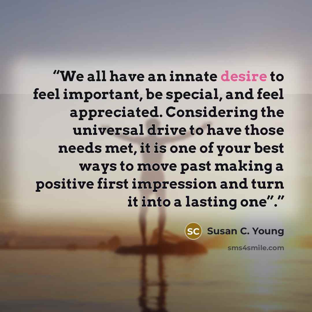 “We all have an innate desire to feel important, be special, and feel appreciated. Considering the universal drive to have those needs met, it is one of your best ways to move past making a positive first impression and turn it into a lasting one”.” quote by Susan C. Young